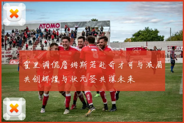 霍里调侃詹姆斯若赴奇才可与浓眉共创辉煌与状元签共谋未来