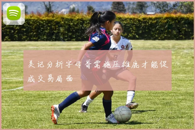美记分析字母哥需施压雄鹿才能促成交易局面