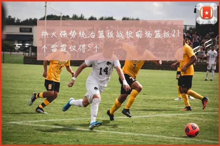 热火强势统治篮板战役前场篮板21个雷霆仅得5个