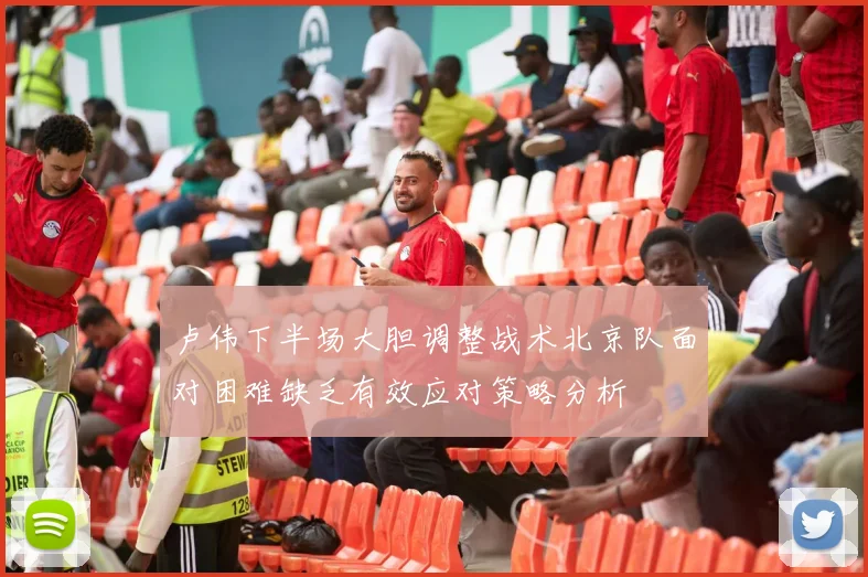 卢伟下半场大胆调整战术北京队面对困难缺乏有效应对策略分析