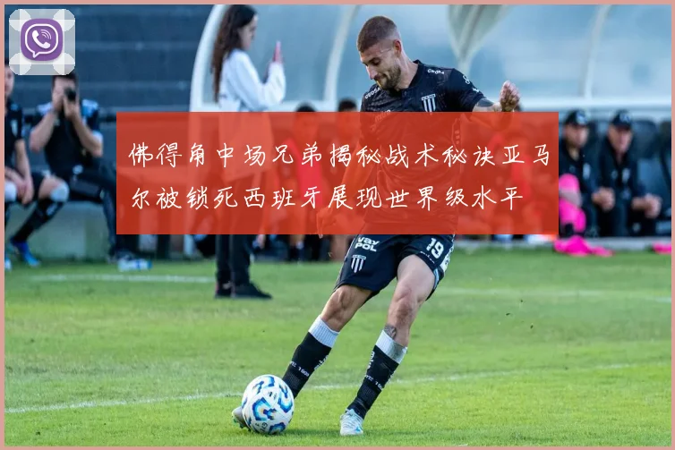 佛得角中场兄弟揭秘战术秘诀亚马尔被锁死西班牙展现世界级水平