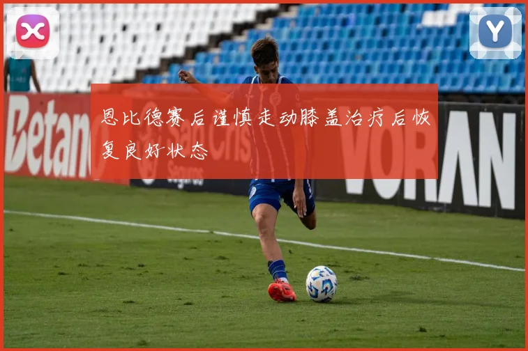 恩比德赛后谨慎走动膝盖治疗后恢复良好状态