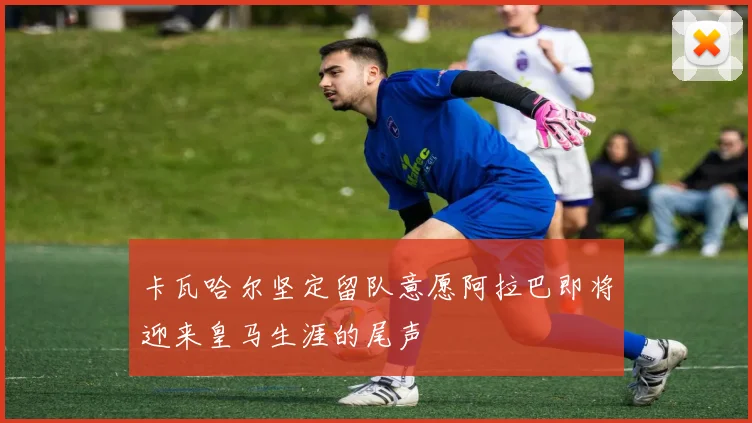 卡瓦哈尔坚定留队意愿阿拉巴即将迎来皇马生涯的尾声