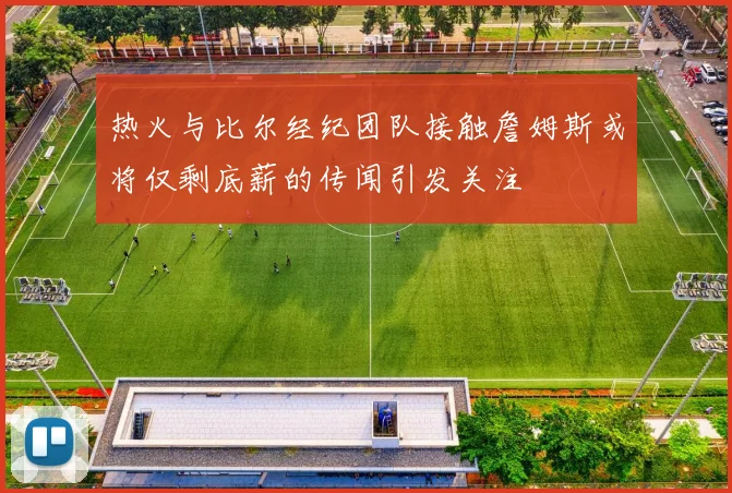 热火与比尔经纪团队接触詹姆斯或将仅剩底薪的传闻引发关注