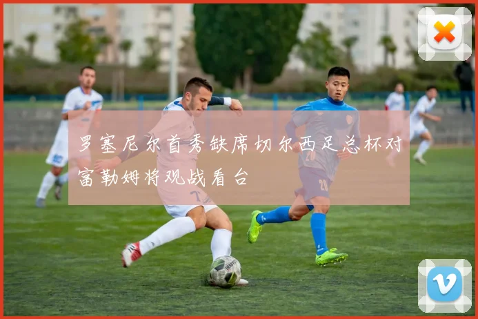 罗塞尼尔首秀缺席切尔西足总杯对富勒姆将观战看台