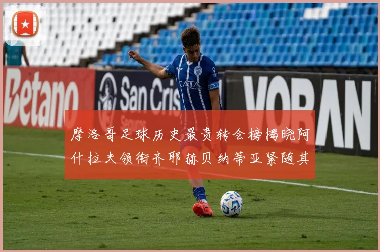 摩洛哥足球历史最贵转会榜揭晓阿什拉夫领衔齐耶赫贝纳蒂亚紧随其后