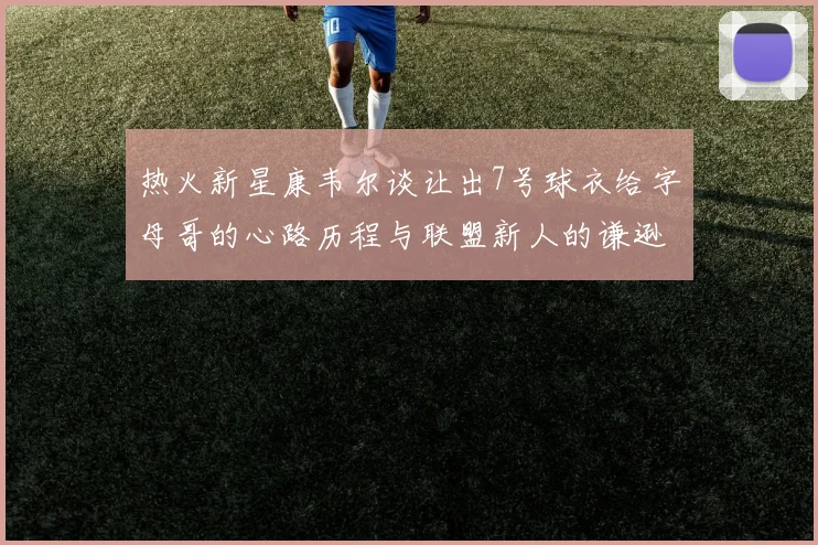 热火新星康韦尔谈让出7号球衣给字母哥的心路历程与联盟新人的谦逊态度