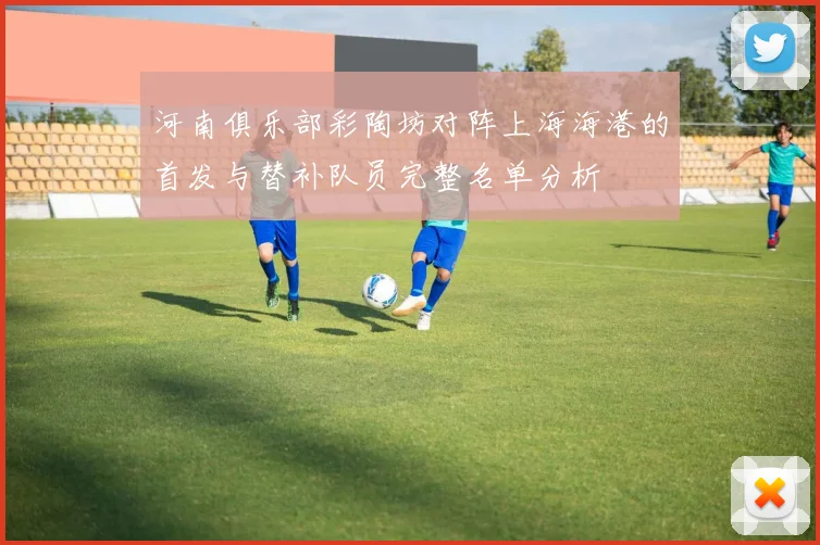 河南俱乐部彩陶坊对阵上海海港的首发与替补队员完整名单分析