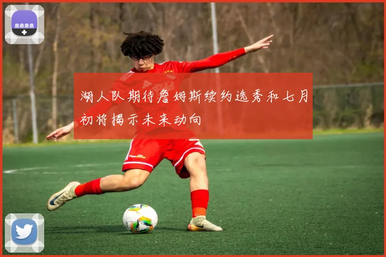湖人队期待詹姆斯续约选秀和七月初将揭示未来动向