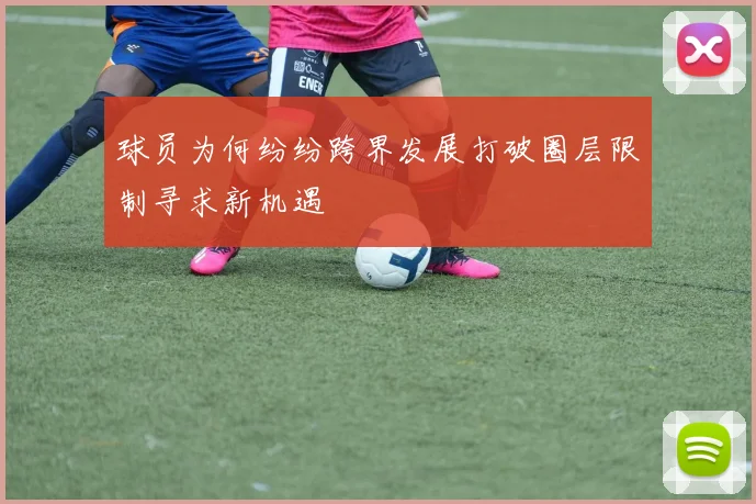 球员为何纷纷跨界发展打破圈层限制寻求新机遇