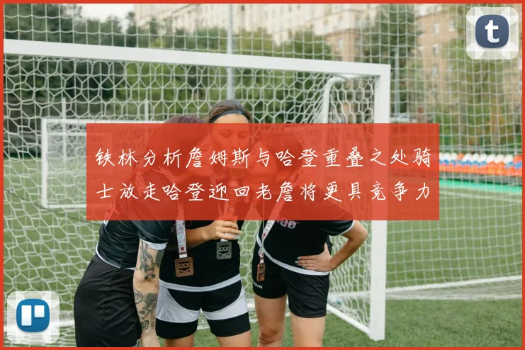 铁林分析詹姆斯与哈登重叠之处骑士放走哈登迎回老詹将更具竞争力