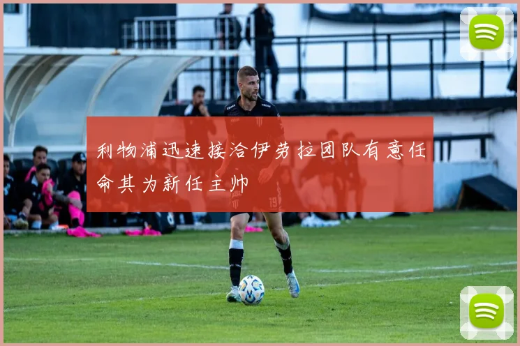 利物浦迅速接洽伊劳拉团队有意任命其为新任主帅