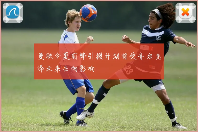 曼联今夏前锋引援计划将受齐尔克泽未来去向影响
