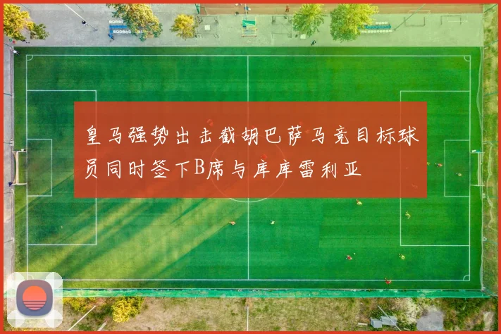 皇马强势出击截胡巴萨马竞目标球员同时签下B席与库库雷利亚