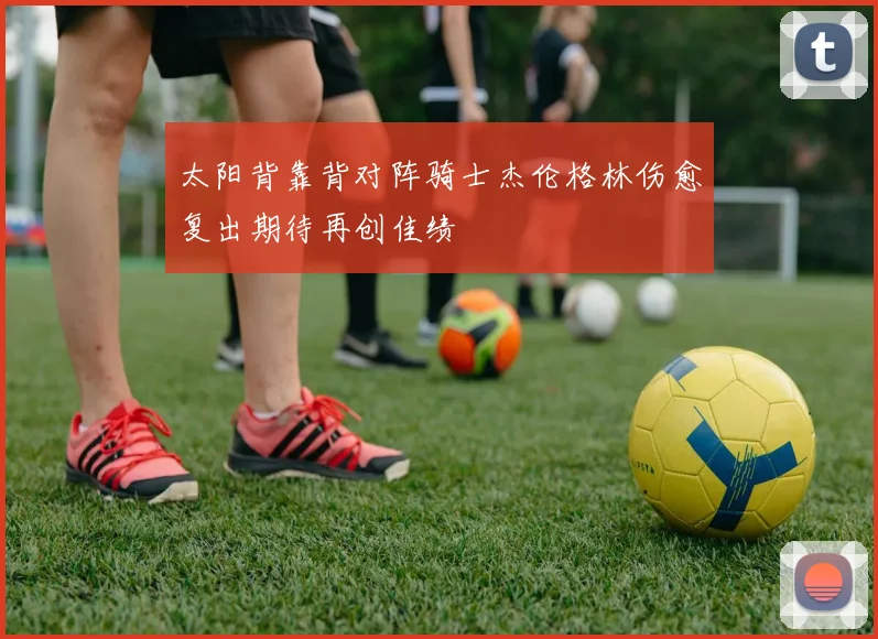太阳背靠背对阵骑士杰伦格林伤愈复出期待再创佳绩