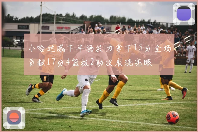 小哈达威下半场发力拿下15分全场贡献17分4篮板2助攻表现亮眼