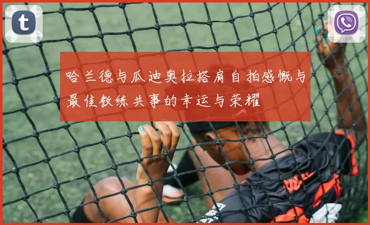 哈兰德与瓜迪奥拉搭肩自拍感慨与最佳教练共事的幸运与荣耀