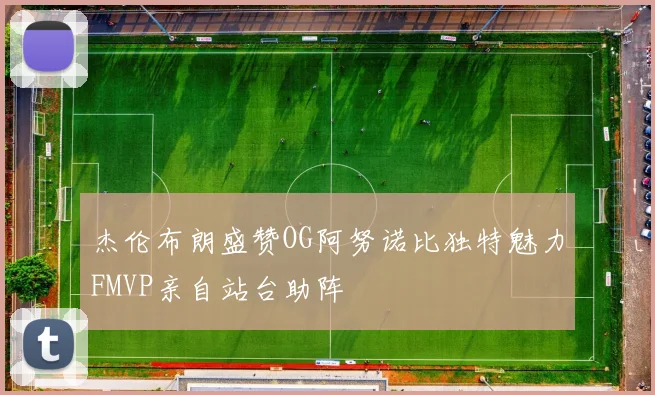 杰伦布朗盛赞OG阿努诺比独特魅力FMVP亲自站台助阵
