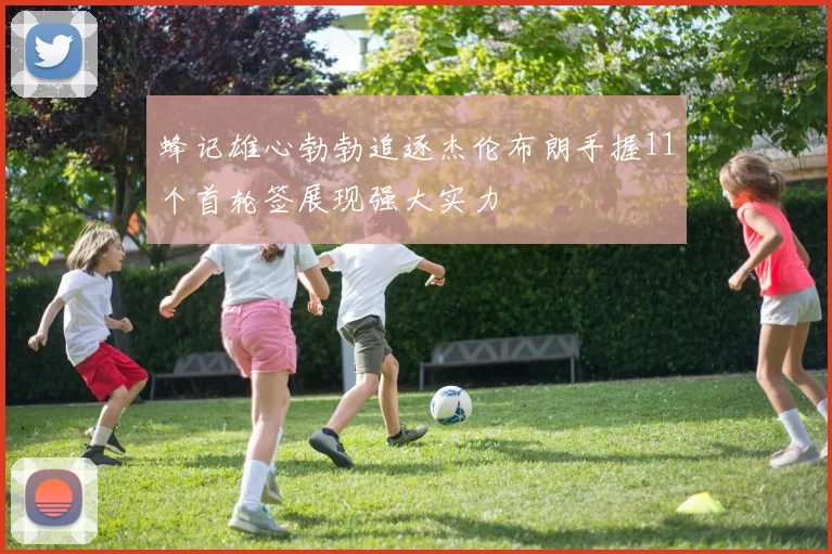 蜂记雄心勃勃追逐杰伦布朗手握11个首轮签展现强大实力