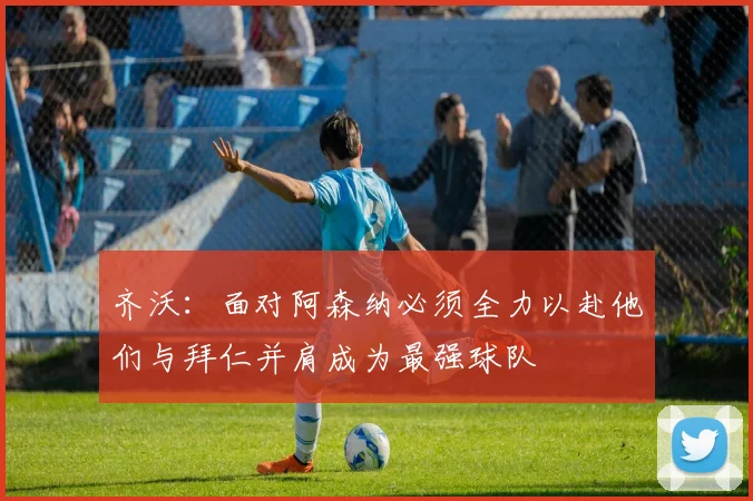 齐沃：面对阿森纳必须全力以赴他们与拜仁并肩成为最强球队